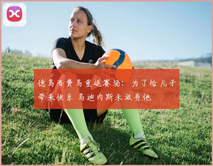 德乌洛费乌重返赛场：为了给儿子带来快乐 乌迪内斯未放弃他