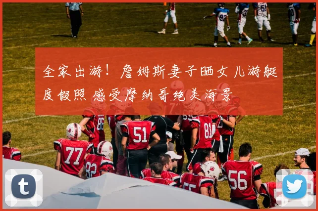全家出游！詹姆斯妻子晒女儿游艇度假照 感受摩纳哥绝美海景