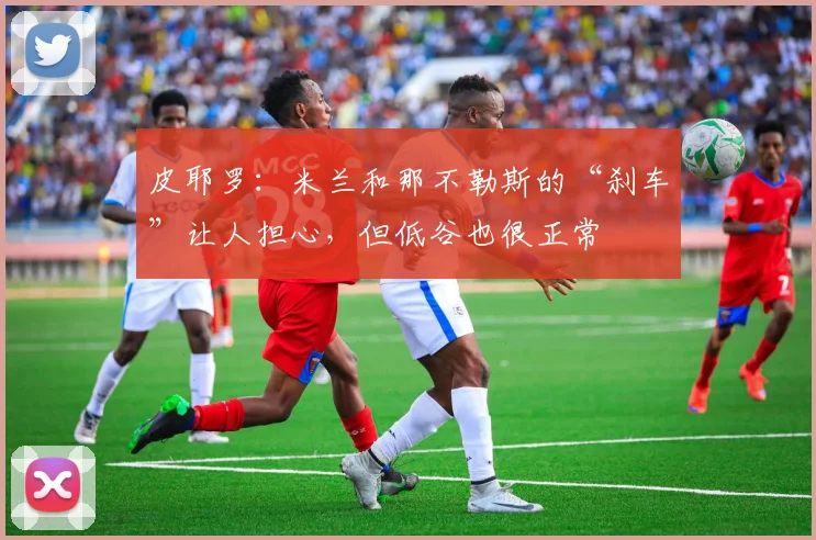 皮耶罗：米兰和那不勒斯的“刹车”让人担心，但低谷也很正常