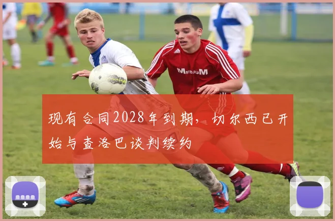 现有合同2028年到期，切尔西已开始与查洛巴谈判续约
